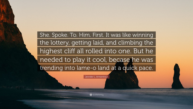 Jennifer L. Armentrout Quote: “She. Spoke. To. Him. First. It was like winning the lottery, getting laid, and climbing the highest cliff all rolled into one. But he needed to play it cool, becase he was trending into lame-o land at a quick pace.”