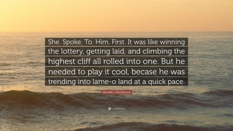 Jennifer L. Armentrout Quote: “She. Spoke. To. Him. First. It was like winning the lottery, getting laid, and climbing the highest cliff all rolled into one. But he needed to play it cool, becase he was trending into lame-o land at a quick pace.”