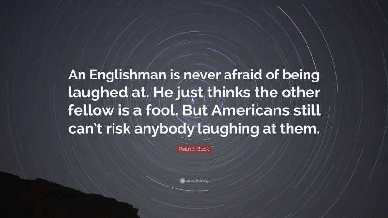Pearl S. Buck Quote: “An Englishman is never afraid of being laughed at. He just thinks the other fellow is a fool. But Americans still can’t risk anybody laughing at them.”