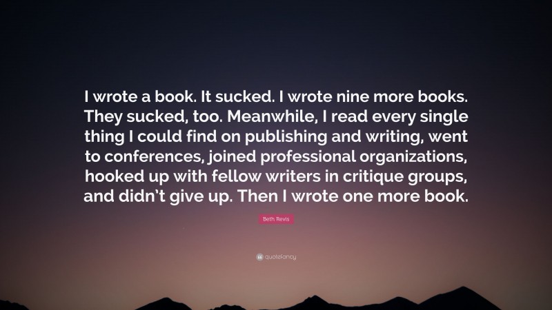 Beth Revis Quote: “I wrote a book. It sucked. I wrote nine more books. They sucked, too. Meanwhile, I read every single thing I could find on publishing and writing, went to conferences, joined professional organizations, hooked up with fellow writers in critique groups, and didn’t give up. Then I wrote one more book.”