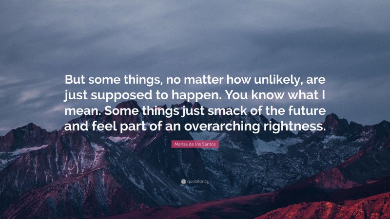 Marisa de los Santos Quote: “But some things, no matter how unlikely, are just supposed to happen. You know what I mean. Some things just smack of the future and feel part of an overarching rightness.”