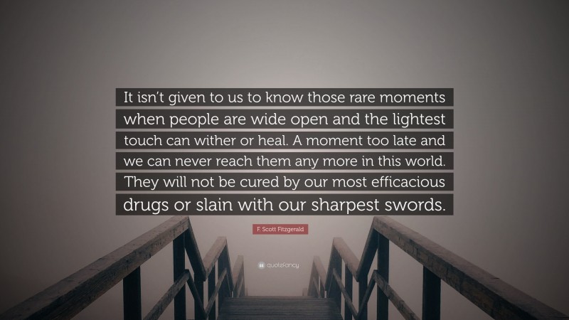 F. Scott Fitzgerald Quote: “It isn’t given to us to know those rare moments when people are wide open and the lightest touch can wither or heal. A moment too late and we can never reach them any more in this world. They will not be cured by our most efficacious drugs or slain with our sharpest swords.”