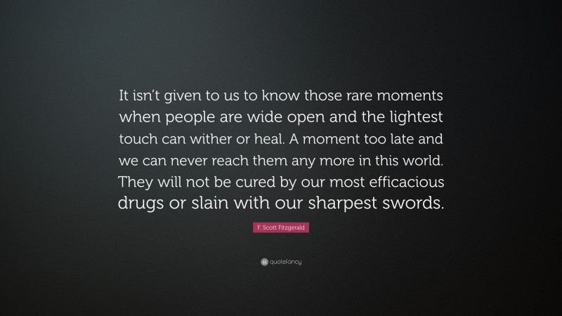 F. Scott Fitzgerald Quote: “It isn’t given to us to know those rare moments when people are wide open and the lightest touch can wither or heal. A moment too late and we can never reach them any more in this world. They will not be cured by our most efficacious drugs or slain with our sharpest swords.”