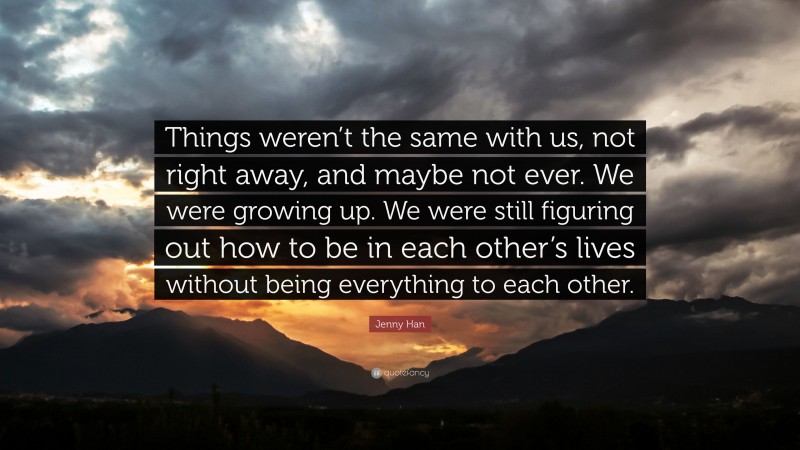 Jenny Han Quote: “Things weren’t the same with us, not right away, and maybe not ever. We were growing up. We were still figuring out how to be in each other’s lives without being everything to each other.”