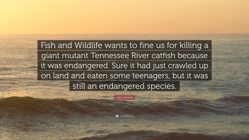 Larry Correia Quote: “Fish and Wildlife wants to fine us for killing a giant mutant Tennessee River catfish because it was endangered. Sure it had just crawled up on land and eaten some teenagers, but it was still an endangered species.”