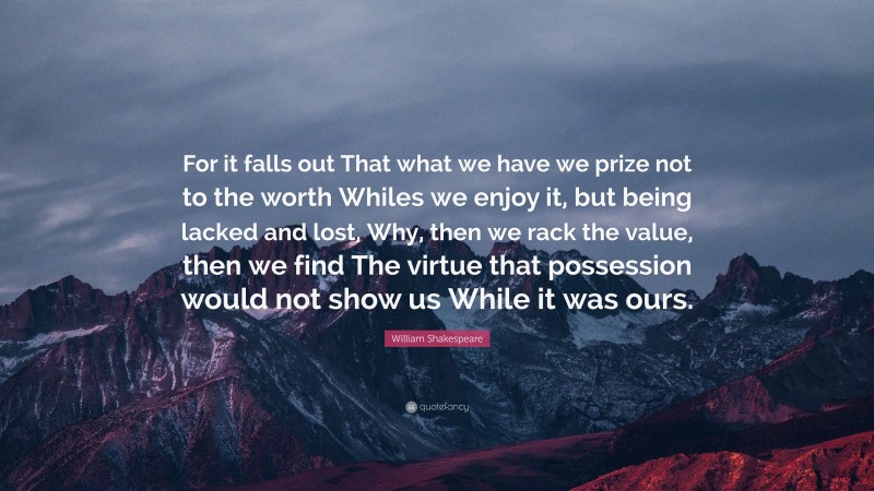 William Shakespeare Quote: “For it falls out That what we have we prize not to the worth Whiles we enjoy it, but being lacked and lost, Why, then we rack the value, then we find The virtue that possession would not show us While it was ours.”