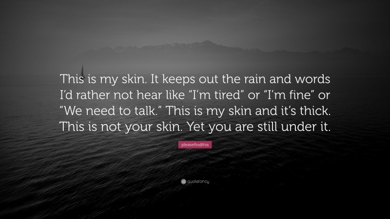 pleasefindthis Quote: “This is my skin. It keeps out the rain and words I’d rather not hear like “I’m tired” or “I’m fine” or “We need to talk.” This is my skin and it’s thick. This is not your skin. Yet you are still under it.”