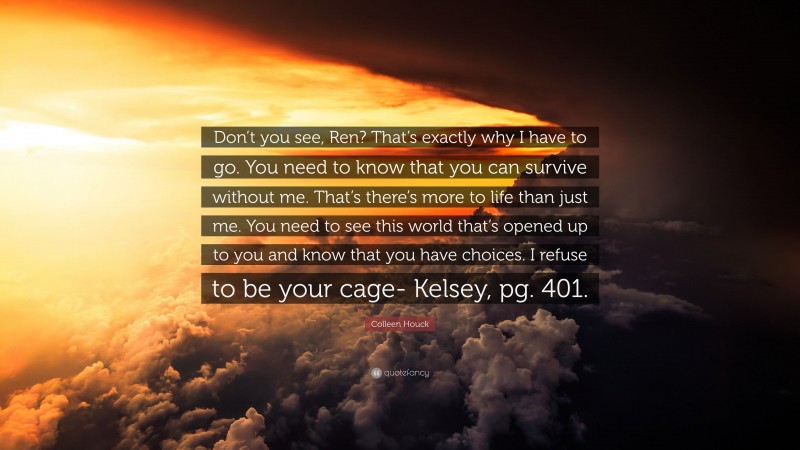Colleen Houck Quote: “Don’t you see, Ren? That’s exactly why I have to go. You need to know that you can survive without me. That’s there’s more to life than just me. You need to see this world that’s opened up to you and know that you have choices. I refuse to be your cage- Kelsey, pg. 401.”