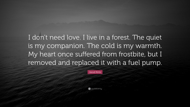 Jarod Kintz Quote: “I don’t need love. I live in a forest. The quiet is my companion. The cold is my warmth. My heart once suffered from frostbite, but I removed and replaced it with a fuel pump.”