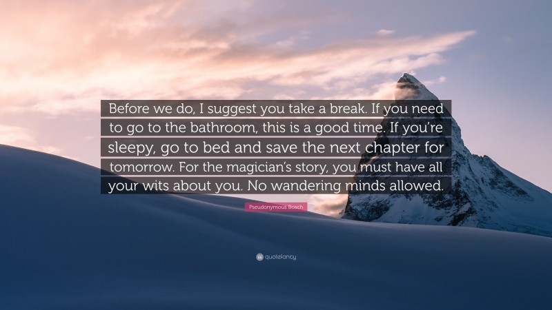 Pseudonymous Bosch Quote: “Before we do, I suggest you take a break. If you need to go to the bathroom, this is a good time. If you’re sleepy, go to bed and save the next chapter for tomorrow. For the magician’s story, you must have all your wits about you. No wandering minds allowed.”