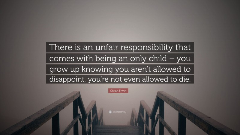 Gillian Flynn Quote: “There is an unfair responsibility that comes with being an only child – you grow up knowing you aren’t allowed to disappoint, you’re not even allowed to die.”