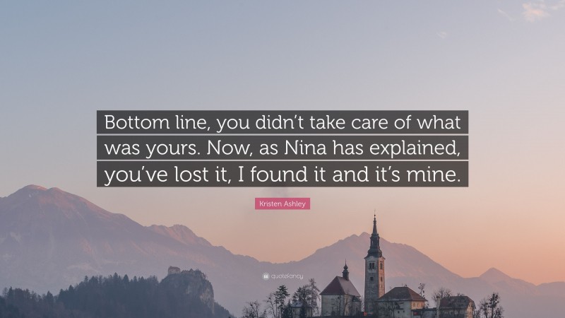 Kristen Ashley Quote: “Bottom line, you didn’t take care of what was yours. Now, as Nina has explained, you’ve lost it, I found it and it’s mine.”