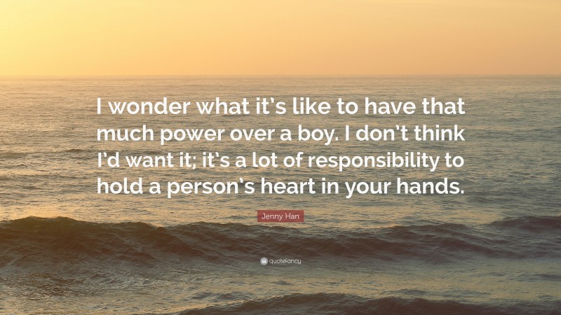 Jenny Han Quote: “I wonder what it’s like to have that much power over a boy. I don’t think I’d want it; it’s a lot of responsibility to hold a person’s heart in your hands.”