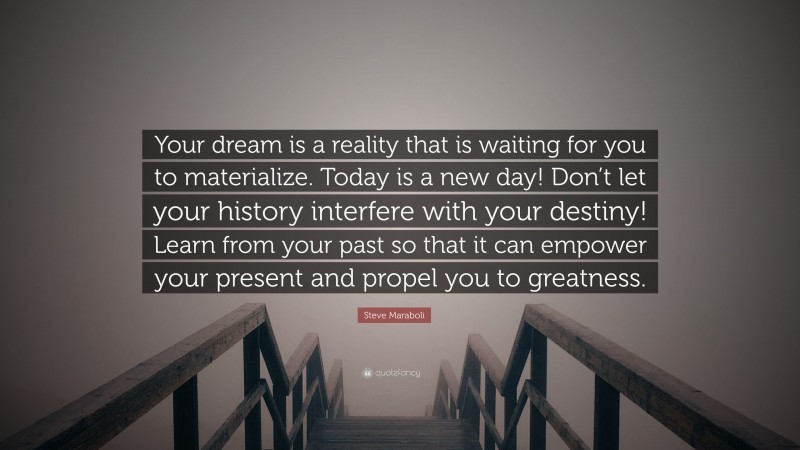 Steve Maraboli Quote: “Your dream is a reality that is waiting for you to materialize. Today is a new day! Don’t let your history interfere with your destiny! Learn from your past so that it can empower your present and propel you to greatness.”