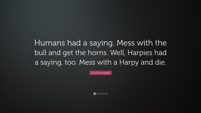 Gena Showalter Quote: “Humans had a saying. Mess with the bull and get the horns. Well, Harpies had a saying, too. Mess with a Harpy and die.”