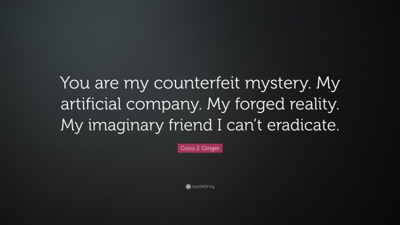 Coco J. Ginger Quote: “You are my counterfeit mystery. My artificial company. My forged reality. My imaginary friend I can’t eradicate.”