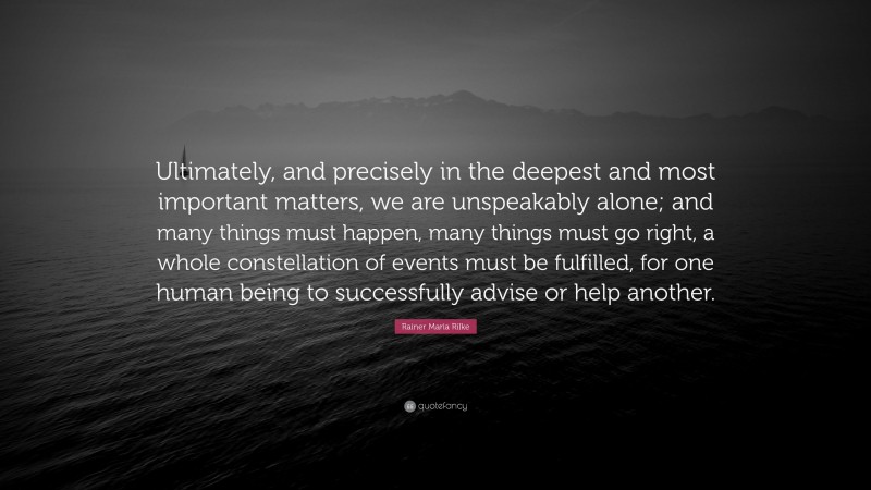 Rainer Maria Rilke Quote: “Ultimately, and precisely in the deepest and most important matters, we are unspeakably alone; and many things must happen, many things must go right, a whole constellation of events must be fulfilled, for one human being to successfully advise or help another.”