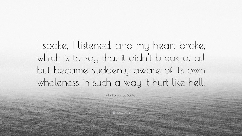 Marisa de los Santos Quote: “I spoke, I listened, and my heart broke, which is to say that it didn’t break at all but became suddenly aware of its own wholeness in such a way it hurt like hell.”