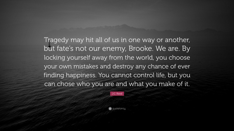 J.C. Reed Quote: “Tragedy may hit all of us in one way or another, but fate’s not our enemy, Brooke. We are. By locking yourself away from the world, you choose your own mistakes and destroy any chance of ever finding happiness. You cannot control life, but you can chose who you are and what you make of it.”