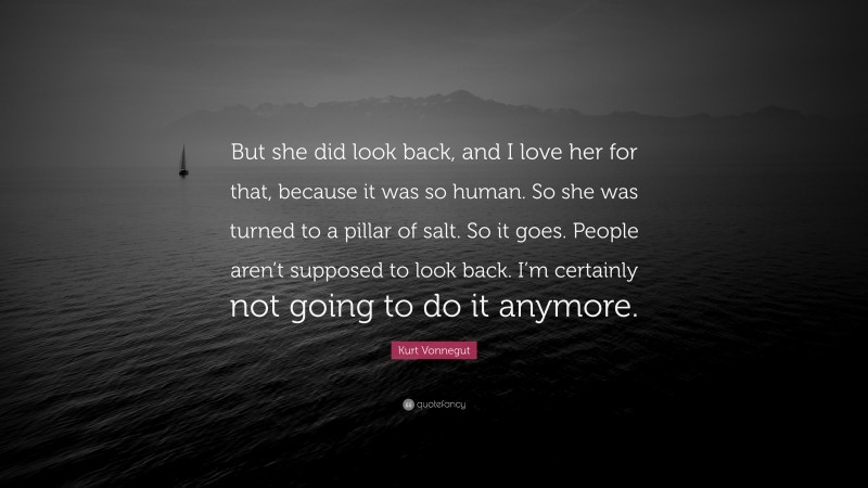 Kurt Vonnegut Quote: “But she did look back, and I love her for that, because it was so human. So she was turned to a pillar of salt. So it goes. People aren’t supposed to look back. I’m certainly not going to do it anymore.”