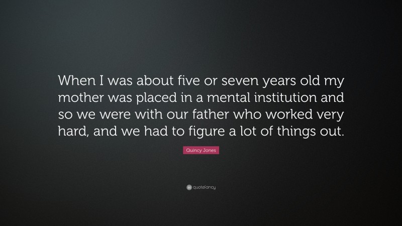 Quincy Jones Quote: “When I was about five or seven years old my mother was placed in a mental institution and so we were with our father who worked very hard, and we had to figure a lot of things out.”