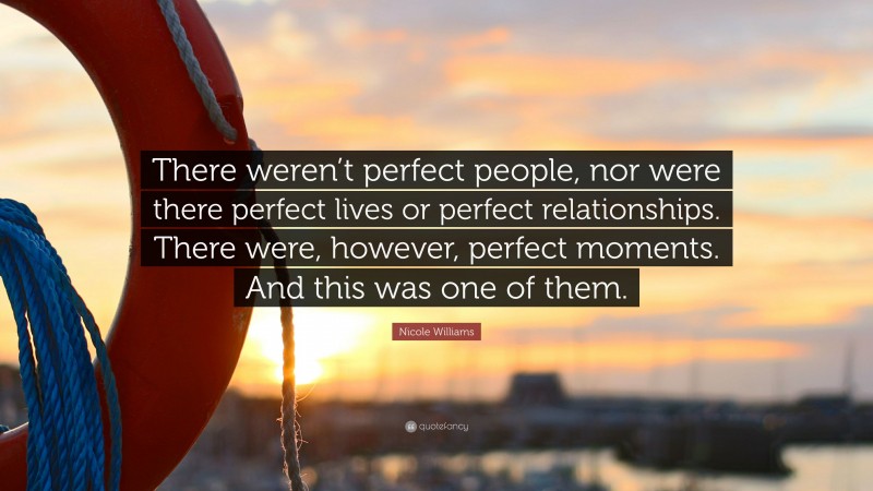 Nicole Williams Quote: “There weren’t perfect people, nor were there perfect lives or perfect relationships. There were, however, perfect moments. And this was one of them.”