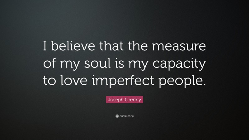 Joseph Grenny Quote: “I believe that the measure of my soul is my capacity to love imperfect people.”