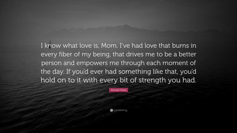 Richelle Mead Quote: “I know what love is, Mom. I’ve had love that burns in every fiber of my being, that drives me to be a better person and empowers me through each moment of the day. If you’d ever had something like that, you’d hold on to it with every bit of strength you had.”