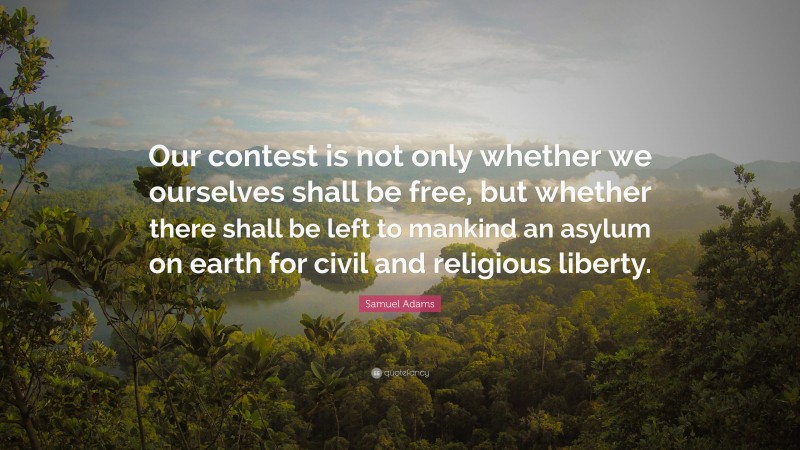 Samuel Adams Quote: “Our contest is not only whether we ourselves shall be free, but whether there shall be left to mankind an asylum on earth for civil and religious liberty.”