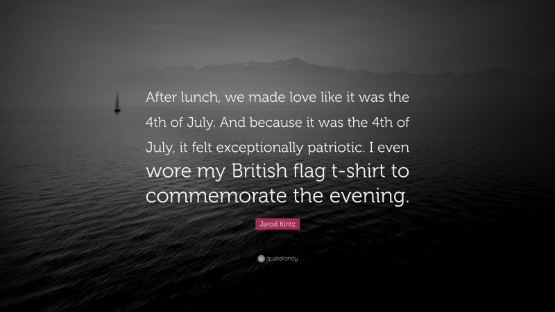 Jarod Kintz Quote: “After lunch, we made love like it was the 4th of July. And because it was the 4th of July, it felt exceptionally patriotic. I even wore my British flag t-shirt to commemorate the evening.”