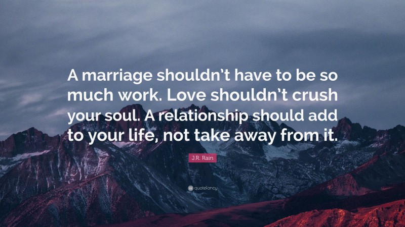 J.R. Rain Quote: “A marriage shouldn’t have to be so much work. Love shouldn’t crush your soul. A relationship should add to your life, not take away from it.”