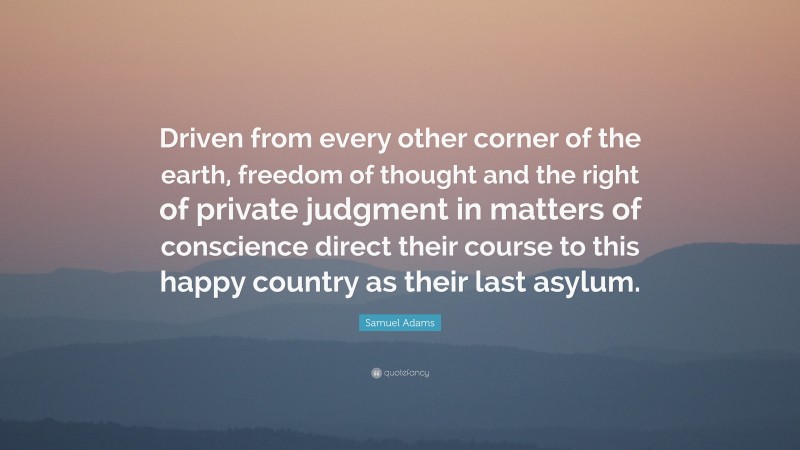Country Quotes: “Driven from every other corner of the earth, freedom of thought and the right of private judgment in matters of conscience direct their course to this happy country as their last asylum.” — Samuel Adams