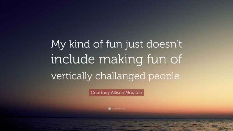 Courtney Allison Moulton Quote: “My kind of fun just doesn’t include making fun of vertically challanged people.”