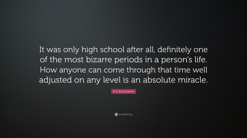 E.A. Bucchianeri Quote: “It was only high school after all, definitely one of the most bizarre periods in a person’s life. How anyone can come through that time well adjusted on any level is an absolute miracle.”