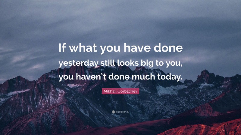 Mikhail Gorbachev Quote: “If what you have done yesterday still looks big to you, you haven’t done much today.”