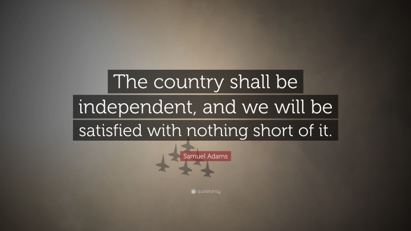 Samuel Adams Quote: “The country shall be independent, and we will be satisfied with nothing short of it.”