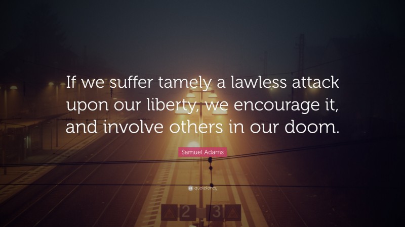 Samuel Adams Quote: “If we suffer tamely a lawless attack upon our liberty, we encourage it, and involve others in our doom.”