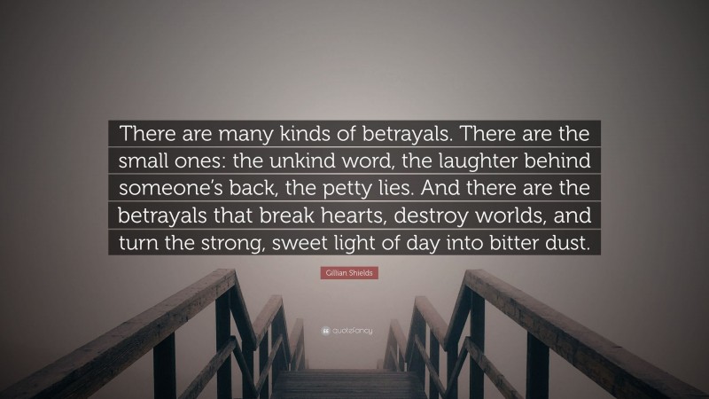 Gillian Shields Quote: “There are many kinds of betrayals. There are the small ones: the unkind word, the laughter behind someone’s back, the petty lies. And there are the betrayals that break hearts, destroy worlds, and turn the strong, sweet light of day into bitter dust.”