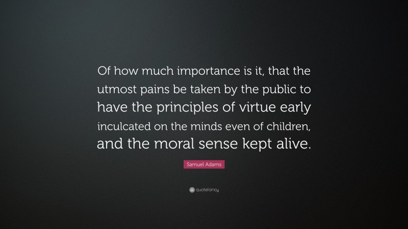 Samuel Adams Quote: “Of how much importance is it, that the utmost pains be taken by the public to have the principles of virtue early inculcated on the minds even of children, and the moral sense kept alive.”