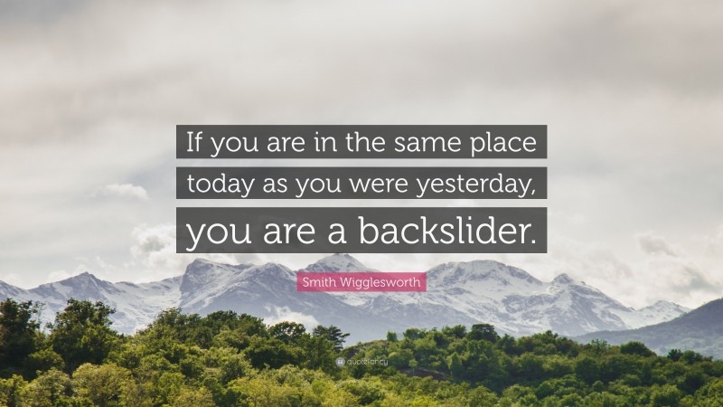 Smith Wigglesworth Quote: “If you are in the same place today as you were yesterday, you are a backslider.”