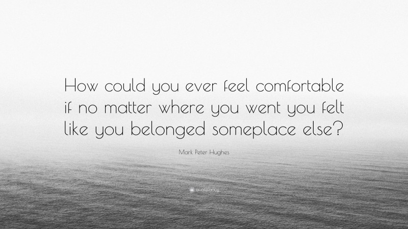 Mark Peter Hughes Quote: “How could you ever feel comfortable if no matter where you went you felt like you belonged someplace else?”