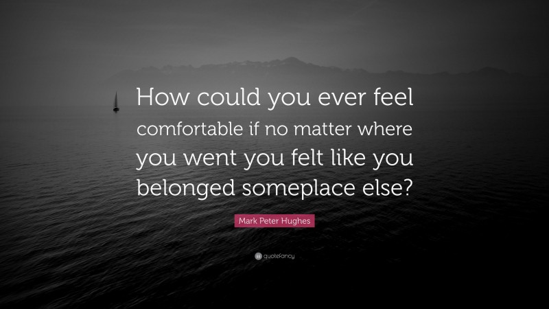 Mark Peter Hughes Quote: “How could you ever feel comfortable if no matter where you went you felt like you belonged someplace else?”