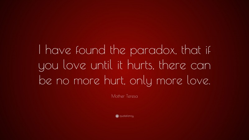Mother Teresa Quote: “I have found the paradox, that if you love until it hurts, there can be no more hurt, only more love.”