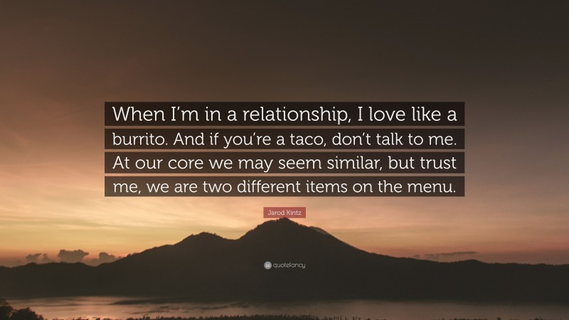 Jarod Kintz Quote: “When I’m in a relationship, I love like a burrito. And if you’re a taco, don’t talk to me. At our core we may seem similar, but trust me, we are two different items on the menu.”
