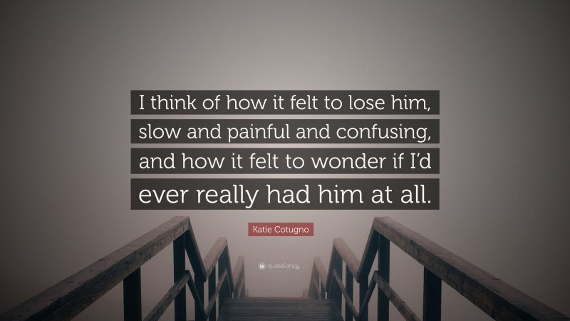 Katie Cotugno Quote: “I think of how it felt to lose him, slow and painful and confusing, and how it felt to wonder if I’d ever really had him at all.”