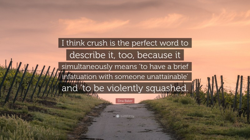 Elna Baker Quote: “I think crush is the perfect word to describe it, too, because it simultaneously means ‘to have a brief infatuation with someone unattainable’ and ’to be violently squashed.”