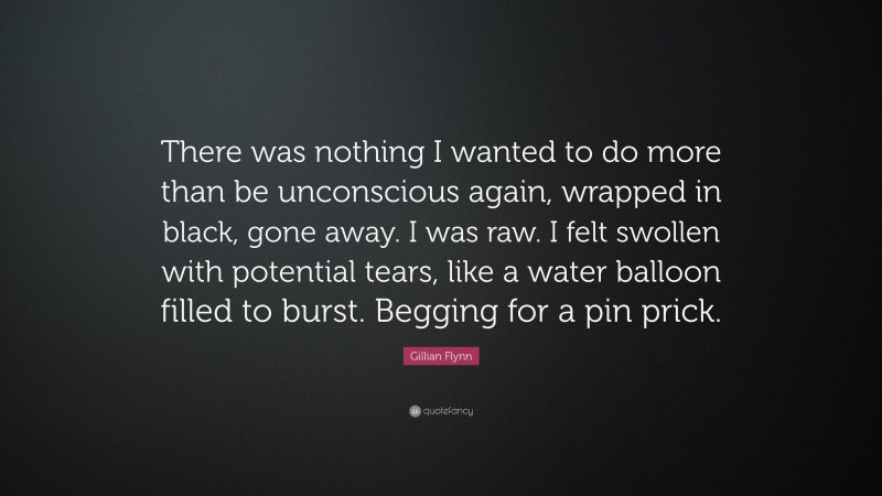 Gillian Flynn Quote: “There was nothing I wanted to do more than be unconscious again, wrapped in black, gone away. I was raw. I felt swollen with potential tears, like a water balloon filled to burst. Begging for a pin prick.”