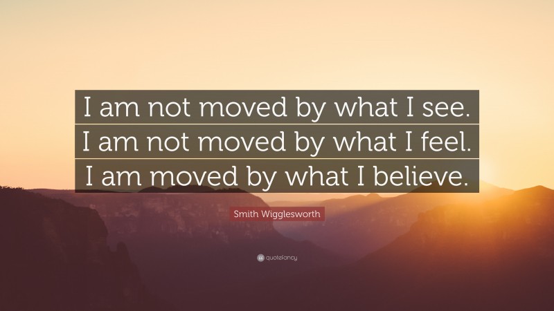 Smith Wigglesworth Quote: “I am not moved by what I see. I am not moved by what I feel. I am moved by what I believe.”