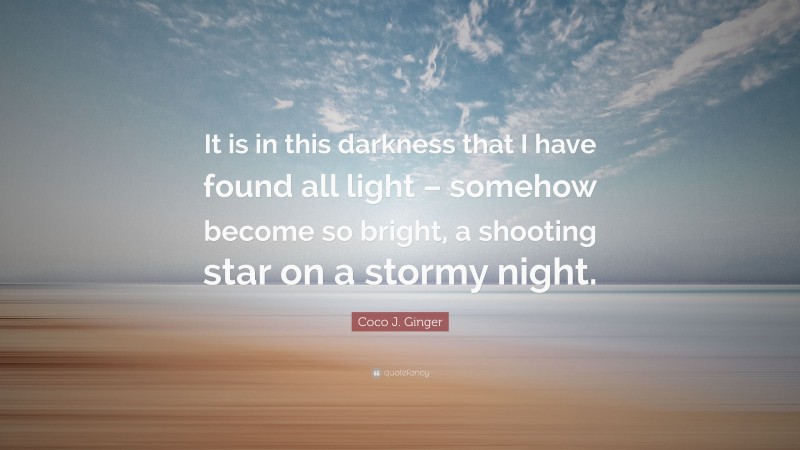 Coco J. Ginger Quote: “It is in this darkness that I have found all light – somehow become so bright, a shooting star on a stormy night.”