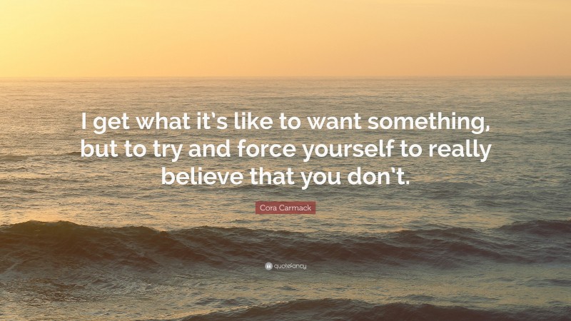 Cora Carmack Quote: “I get what it’s like to want something, but to try and force yourself to really believe that you don’t.”